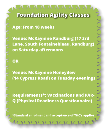 Age: From 18 weeks  Venue: McKaynine Randburg (17 3rd Lane, South Fontainebleau, Randburg) on Saturday afternoons  OR  Venue: McKaynine Honeydew (14 Cypress Road) on Tuesday evenings   Requirements*: Vaccinations and PAR-Q (Physical Readiness Questionnaire)    *Standard enrolment and acceptance of T&C’s applies Foundation Agility Classes