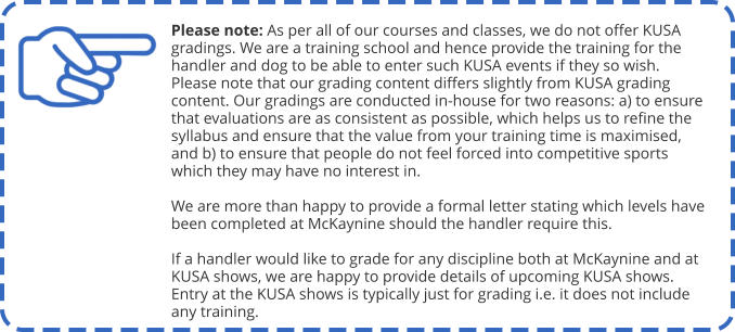 Please note: As per all of our courses and classes, we do not offer KUSA gradings. We are a training school and hence provide the training for the handler and dog to be able to enter such KUSA events if they so wish. Please note that our grading content differs slightly from KUSA grading content. Our gradings are conducted in-house for two reasons: a) to ensure that evaluations are as consistent as possible, which helps us to refine the syllabus and ensure that the value from your training time is maximised, and b) to ensure that people do not feel forced into competitive sports which they may have no interest in.  We are more than happy to provide a formal letter stating which levels have been completed at McKaynine should the handler require this.  If a handler would like to grade for any discipline both at McKaynine and at KUSA shows, we are happy to provide details of upcoming KUSA shows. Entry at the KUSA shows is typically just for grading i.e. it does not include any training.