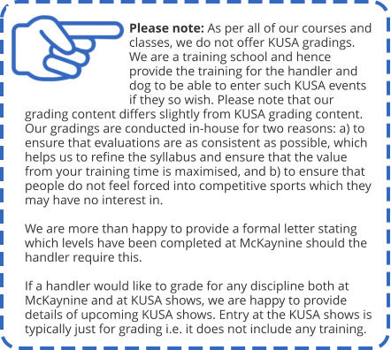 Please note: As per all of our courses and classes, we do not offer KUSA gradings. We are a training school and hence provide the training for the handler and dog to be able to enter such KUSA events if they so wish. Please note that our grading content differs slightly from KUSA grading content. Our gradings are conducted in-house for two reasons: a) to ensure that evaluations are as consistent as possible, which helps us to refine the syllabus and ensure that the value from your training time is maximised, and b) to ensure that people do not feel forced into competitive sports which they may have no interest in.  We are more than happy to provide a formal letter stating which levels have been completed at McKaynine should the handler require this.  If a handler would like to grade for any discipline both at McKaynine and at KUSA shows, we are happy to provide details of upcoming KUSA shows. Entry at the KUSA shows is typically just for grading i.e. it does not include any training.