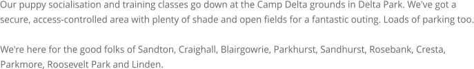 Our puppy socialisation and training classes go down at the Camp Delta grounds in Delta Park. We've got a secure, access-controlled area with plenty of shade and open fields for a fantastic outing. Loads of parking too.  We're here for the good folks of Sandton, Craighall, Blairgowrie, Parkhurst, Sandhurst, Rosebank, Cresta, Parkmore, Roosevelt Park and Linden.