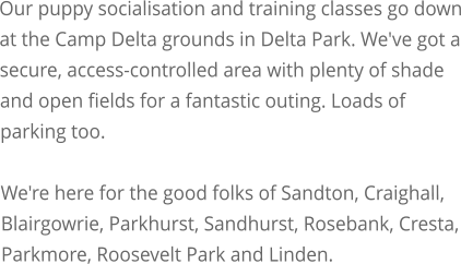 Our puppy socialisation and training classes go down at the Camp Delta grounds in Delta Park. We've got a secure, access-controlled area with plenty of shade and open fields for a fantastic outing. Loads of parking too.  We're here for the good folks of Sandton, Craighall, Blairgowrie, Parkhurst, Sandhurst, Rosebank, Cresta, Parkmore, Roosevelt Park and Linden.