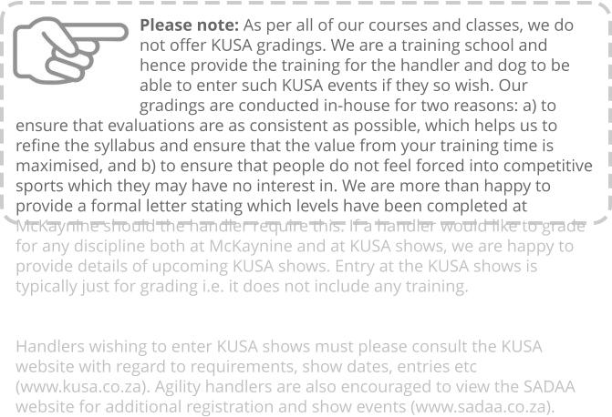 Please note: As per all of our courses and classes, we do not offer KUSA gradings. We are a training school and hence provide the training for the handler and dog to be able to enter such KUSA events if they so wish. Our gradings are conducted in-house for two reasons: a) to ensure that evaluations are as consistent as possible, which helps us to refine the syllabus and ensure that the value from your training time is maximised, and b) to ensure that people do not feel forced into competitive sports which they may have no interest in. We are more than happy to provide a formal letter stating which levels have been completed at McKaynine should the handler require this. If a handler would like to grade for any discipline both at McKaynine and at KUSA shows, we are happy to provide details of upcoming KUSA shows. Entry at the KUSA shows is typically just for grading i.e. it does not include any training.   Handlers wishing to enter KUSA shows must please consult the KUSA website with regard to requirements, show dates, entries etc (www.kusa.co.za). Agility handlers are also encouraged to view the SADAA website for additional registration and show events (www.sadaa.co.za).
