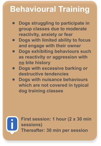Behavioural Training  �	Dogs struggling to participate in group classes due to moderate reactivity, anxiety or fear �	Dogs with limited ability to focus and engage with their owner �	Dogs exhibiting behaviours such as reactivity or aggression with no bite history �	Dogs with excessive barking or destructive tendencies �	Dogs with nuisance behaviours which are not covered in typical dog training classes     First session: 1 hour (2 x 30 min sessions) Thereafter: 30 min per session