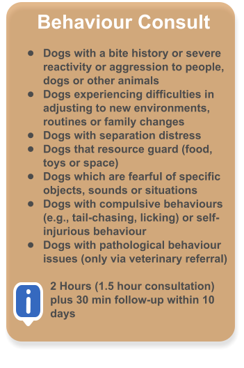 Behaviour Consult  �	Dogs with a bite history or severe reactivity or aggression to people, dogs or other animals �	Dogs experiencing difficulties in adjusting to new environments, routines or family changes �	Dogs with separation distress �	Dogs that resource guard (food, toys or space) �	Dogs which are fearful of specific objects, sounds or situations �	Dogs with compulsive behaviours (e.g., tail-chasing, licking) or self-injurious behaviour �	Dogs with pathological behaviour issues (only via veterinary referral)  2 Hours (1.5 hour consultation) plus 30 min follow-up within 10 days