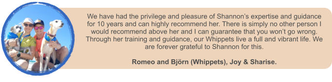 We have had the privilege and pleasure of Shannon�s expertise and guidance for 10 years and can highly recommend her. There is simply no other person I would recommend above her and I can guarantee that you won�t go wrong. Through her training and guidance, our Whippets live a full and vibrant life. We are forever grateful to Shannon for this.   Romeo and Bj�rn (Whippets), Joy & Sharise.