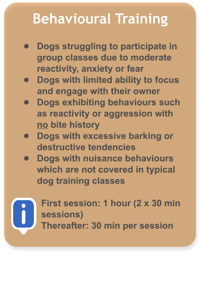 Behavioural Training  �	Dogs struggling to participate in group classes due to moderate reactivity, anxiety or fear �	Dogs with limited ability to focus and engage with their owner �	Dogs exhibiting behaviours such as reactivity or aggression with no bite history �	Dogs with excessive barking or destructive tendencies �	Dogs with nuisance behaviours which are not covered in typical dog training classes  First session: 1 hour (2 x 30 min sessions) Thereafter: 30 min per session