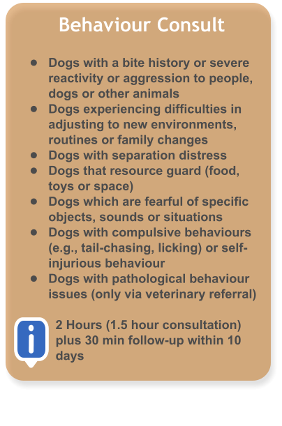 Behaviour Consult  �	Dogs with a bite history or severe reactivity or aggression to people, dogs or other animals �	Dogs experiencing difficulties in adjusting to new environments, routines or family changes �	Dogs with separation distress �	Dogs that resource guard (food, toys or space) �	Dogs which are fearful of specific objects, sounds or situations �	Dogs with compulsive behaviours (e.g., tail-chasing, licking) or self-injurious behaviour �	Dogs with pathological behaviour issues (only via veterinary referral)  2 Hours (1.5 hour consultation) plus 30 min follow-up within 10 days