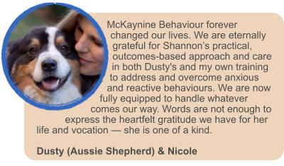 McKaynine Behaviour forever changed our lives. We are eternally grateful for Shannon�s practical, outcomes-based approach and care in both Dusty's and my own training to address and overcome anxious and reactive behaviours. We are now fully equipped to handle whatever comes our way. Words are not enough to express the heartfelt gratitude we have for her life and vocation � she is one of a kind.  Dusty (Aussie Shepherd) & Nicole