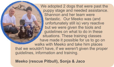 We adopted 2 dogs that were past the puppy stage and needed assistance.  Shannon and her team were fantastic.  Our Meeko was (and unfortunately still is) very reactive but we were given the tools and guidelines on what to do in these situations. These training classes have made it possible for us to go on walks with Meeko and take him places that we wouldn't have, if we weren't given the proper guidelines, information and training.   Meeko (rescue Pitbull), Sonja & Jaco