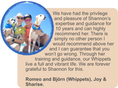 We have had the privilege and pleasure of Shannon�s expertise and guidance for 10 years and can highly recommend her. There is simply no other person I would recommend above her and I can guarantee that you won�t go wrong. Through her training and guidance, our Whippets live a full and vibrant life. We are forever grateful to Shannon for this.   Romeo and Bj�rn (Whippets), Joy & Sharise.