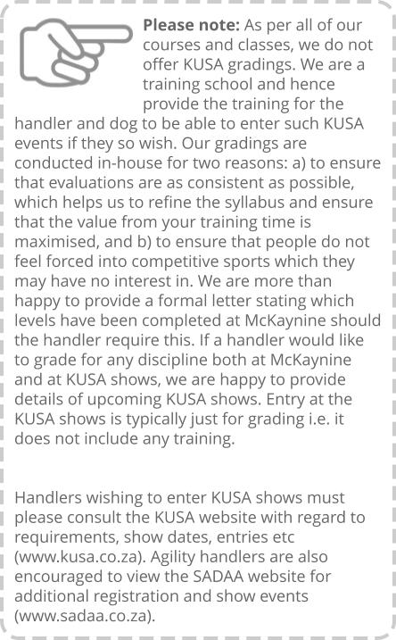 Please note: As per all of our courses and classes, we do not offer KUSA gradings. We are a training school and hence provide the training for the handler and dog to be able to enter such KUSA events if they so wish. Our gradings are conducted in-house for two reasons: a) to ensure that evaluations are as consistent as possible, which helps us to refine the syllabus and ensure that the value from your training time is maximised, and b) to ensure that people do not feel forced into competitive sports which they may have no interest in. We are more than happy to provide a formal letter stating which levels have been completed at McKaynine should the handler require this. If a handler would like to grade for any discipline both at McKaynine and at KUSA shows, we are happy to provide details of upcoming KUSA shows. Entry at the KUSA shows is typically just for grading i.e. it does not include any training.   Handlers wishing to enter KUSA shows must please consult the KUSA website with regard to requirements, show dates, entries etc (www.kusa.co.za). Agility handlers are also encouraged to view the SADAA website for additional registration and show events (www.sadaa.co.za).