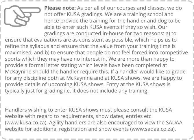 Please note: As per all of our courses and classes, we do not offer KUSA gradings. We are a training school and hence provide the training for the handler and dog to be able to enter such KUSA events if they so wish. Our gradings are conducted in-house for two reasons: a) to ensure that evaluations are as consistent as possible, which helps us to refine the syllabus and ensure that the value from your training time is maximised, and b) to ensure that people do not feel forced into competitive sports which they may have no interest in. We are more than happy to provide a formal letter stating which levels have been completed at McKaynine should the handler require this. If a handler would like to grade for any discipline both at McKaynine and at KUSA shows, we are happy to provide details of upcoming KUSA shows. Entry at the KUSA shows is typically just for grading i.e. it does not include any training.   Handlers wishing to enter KUSA shows must please consult the KUSA website with regard to requirements, show dates, entries etc (www.kusa.co.za). Agility handlers are also encouraged to view the SADAA website for additional registration and show events (www.sadaa.co.za).