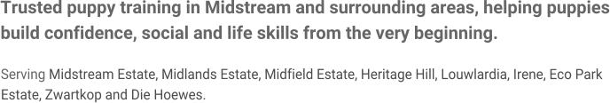 Trusted puppy training in Midstream and surrounding areas, helping puppies build confidence, social and life skills from the very beginning.  Serving Midstream Estate, Midlands Estate, Midfield Estate, Heritage Hill, Louwlardia, Irene, Eco Park Estate, Zwartkop and Die Hoewes.