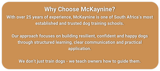 Why Choose McKaynine? With over 25 years of experience, McKaynine is one of South Africa�s most established and trusted dog training schools.  Our approach focuses on building resilient, confident and happy dogs through structured learning, clear communication and practical application.  We don�t just train dogs - we teach owners how to guide them.