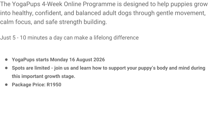 The YogaPups 4-Week Online Programme is designed to help puppies grow into healthy, confident, and balanced adult dogs through gentle movement, calm focus, and safe strength building.  Just 5 - 10 minutes a day can make a lifelong difference   �	YogaPups starts Monday 16 August 2026 �	Spots are limited - join us and learn how to support your puppy�s body and mind during this important growth stage. �	Package Price: R1950