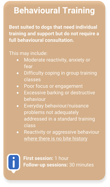 Behavioural Training  Best suited to dogs that need individual training and support but do not require a full behavioural consultation.  This may include: �	Moderate reactivity, anxiety or fear  �	Difficulty coping in group training classes  �	Poor focus or engagement  �	Excessive barking or destructive behaviour  �	Everyday behaviour/nuisance problems not adequately addressed in a standard training class  �	Reactivity or aggressive behaviour where there is no bite history    First session: 1 hourFollow-up sessions: 30 minutes