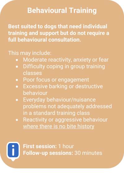 Behavioural Training  Best suited to dogs that need individual training and support but do not require a full behavioural consultation.  This may include: �	Moderate reactivity, anxiety or fear  �	Difficulty coping in group training classes  �	Poor focus or engagement  �	Excessive barking or destructive behaviour  �	Everyday behaviour/nuisance problems not adequately addressed in a standard training class  �	Reactivity or aggressive behaviour where there is no bite history    First session: 1 hourFollow-up sessions: 30 minutes