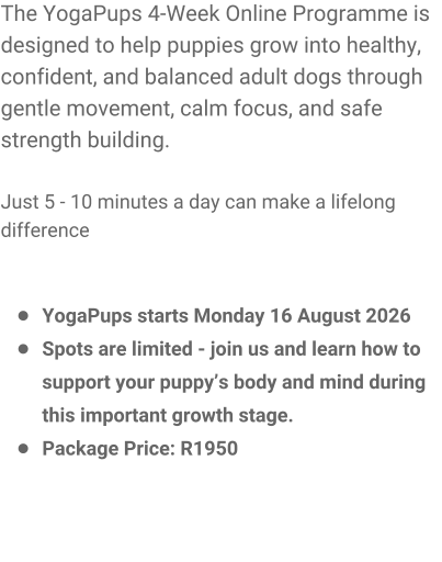 The YogaPups 4-Week Online Programme is designed to help puppies grow into healthy, confident, and balanced adult dogs through gentle movement, calm focus, and safe strength building.  Just 5 - 10 minutes a day can make a lifelong difference   �	YogaPups starts Monday 16 August 2026 �	Spots are limited - join us and learn how to support your puppy�s body and mind during this important growth stage. �	Package Price: R1950