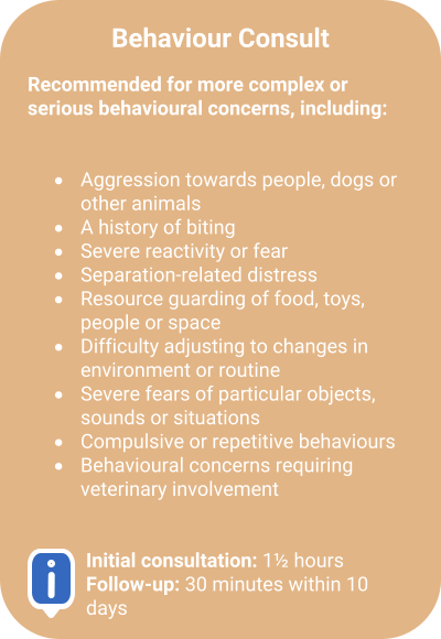 Behaviour Consult  Recommended for more complex or serious behavioural concerns, including:   �	Aggression towards people, dogs or other animals  �	A history of biting  �	Severe reactivity or fear  �	Separation-related distress  �	Resource guarding of food, toys, people or space  �	Difficulty adjusting to changes in environment or routine  �	Severe fears of particular objects, sounds or situations  �	Compulsive or repetitive behaviours  �	Behavioural concerns requiring veterinary involvement    Initial consultation: 1� hoursFollow-up: 30 minutes within 10 days
