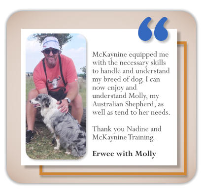McKaynine equipped me with the necessary skills to handle and understand my breed of dog. I can now enjoy and understand Molly, my Australian Shepherd, as well as tend to her needs.   Thank you Nadine and McKaynine Training.  Erwee with Molly     �